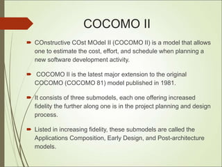 COCOMO II
 COnstructive COst MOdel II (COCOMO II) is a model that allows
one to estimate the cost, effort, and schedule when planning a
new software development activity.
 COCOMO II is the latest major extension to the original
COCOMO (COCOMO 81) model published in 1981.
 It consists of three submodels, each one offering increased
fidelity the further along one is in the project planning and design
process.
 Listed in increasing fidelity, these submodels are called the
Applications Composition, Early Design, and Post-architecture
models.
 