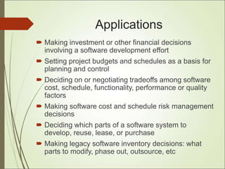 Applications
 Making investment or other financial decisions
involving a software development effort
 Setting project budgets and schedules as a basis for
planning and control
 Deciding on or negotiating tradeoffs among software
cost, schedule, functionality, performance or quality
factors
 Making software cost and schedule risk management
decisions
 Deciding which parts of a software system to
develop, reuse, lease, or purchase
 Making legacy software inventory decisions: what
parts to modify, phase out, outsource, etc
 