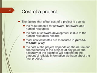 Cost of a project
 The factors that affect cost of a project is due to:
the requirements for software, hardware and
human resources
the cost of software development is due to the
human resources needed
most cost estimates are measured in person-
months (PM)
the cost of the project depends on the nature and
characteristics of the project, at any point, the
accuracy of the estimate will depend on the
amount of reliable information we have about the
final product.
4
 