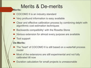 Merits & De-merits
Merits:
 COCOMO II is an industry standard
 Very profound information is easy available
 Clear and effective calibration process by combining delphi with
algorithmic cost estimation techniques
 Backwards compatibility' with the Rosetta Stone
 Various extension for almost every purpose are available
 Tool support
De-Merits:
 The 'heart' of COCOMO II is still based on a waterfall process
model
 Most of the extensions are still experimental and not fully
calibrated till now
 Duration calculation for small projects is unreasonable
 