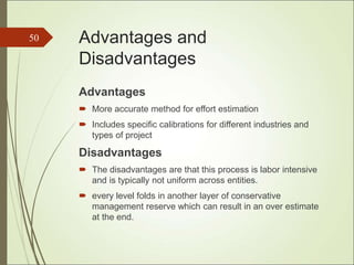 Advantages and
Disadvantages
Advantages
 More accurate method for effort estimation
 Includes specific calibrations for different industries and
types of project
Disadvantages
 The disadvantages are that this process is labor intensive
and is typically not uniform across entities.
 every level folds in another layer of conservative
management reserve which can result in an over estimate
at the end.
50
 