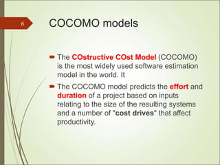 COCOMO models
 The COstructive COst Model (COCOMO)
is the most widely used software estimation
model in the world. It
 The COCOMO model predicts the effort and
duration of a project based on inputs
relating to the size of the resulting systems
and a number of "cost drives" that affect
productivity.
6
 