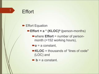 Effort
 Effort Equation
Effort = a * (KLOC)b (person-months)
where Effort = number of person-
month (=152 working hours),
a = a constant,
KLOC = thousands of “lines of code"
(LOC) and
 b = a constant.
7
 