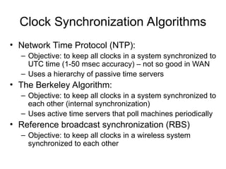 Clock Synchronization Algorithms
• Network Time Protocol (NTP):
– Objective: to keep all clocks in a system synchronized to
UTC time (1-50 msec accuracy) – not so good in WAN
– Uses a hierarchy of passive time servers
• The Berkeley Algorithm:
– Objective: to keep all clocks in a system synchronized to
each other (internal synchronization)
– Uses active time servers that poll machines periodically
• Reference broadcast synchronization (RBS)
– Objective: to keep all clocks in a wireless system
synchronized to each other
 
