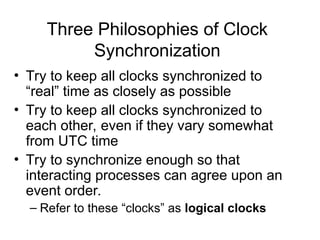 Three Philosophies of Clock
Synchronization
• Try to keep all clocks synchronized to
“real” time as closely as possible
• Try to keep all clocks synchronized to
each other, even if they vary somewhat
from UTC time
• Try to synchronize enough so that
interacting processes can agree upon an
event order.
– Refer to these “clocks” as logical clocks
 
