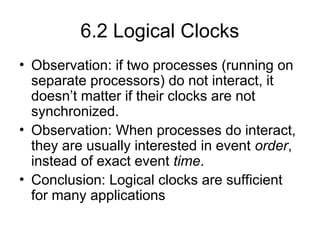 6.2 Logical Clocks
• Observation: if two processes (running on
separate processors) do not interact, it
doesn’t matter if their clocks are not
synchronized.
• Observation: When processes do interact,
they are usually interested in event order,
instead of exact event time.
• Conclusion: Logical clocks are sufficient
for many applications
 