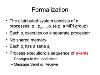 Formalization
• The distributed system consists of n
processes, p1, p2, …pn (e.g, a MPI group)
• Each pi executes on a separate processor
• No shared memory
• Each pi has a state si
• Process execution: a sequence of events
– Changes to the local state
– Message Send or Receive
 