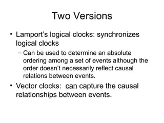 Two Versions
• Lamport’s logical clocks: synchronizes
logical clocks
– Can be used to determine an absolute
ordering among a set of events although the
order doesn’t necessarily reflect causal
relations between events.
• Vector clocks: can capture the causal
relationships between events.
 