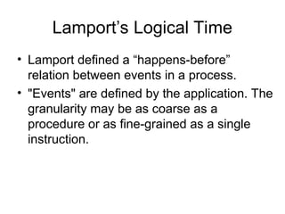 Lamport’s Logical Time
• Lamport defined a “happens-before”
relation between events in a process.
• "Events" are defined by the application. The
granularity may be as coarse as a
procedure or as fine-grained as a single
instruction.
 