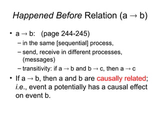 Happened Before Relation (a  b)
• a  b: (page 244-245)
– in the same [sequential] process,
– send, receive in different processes,
(messages)
– transitivity: if a  b and b  c, then a  c
• If a  b, then a and b are causally related;
i.e., event a potentially has a causal effect
on event b.
 