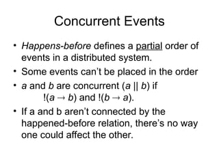 Concurrent Events
• Happens-before defines a partial order of
events in a distributed system.
• Some events can’t be placed in the order
• a and b are concurrent (a || b) if
!(a  b) and !(b  a).
• If a and b aren’t connected by the
happened-before relation, there’s no way
one could affect the other.
 