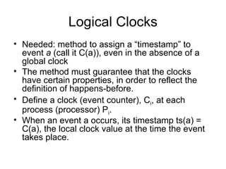 Logical Clocks
• Needed: method to assign a “timestamp” to
event a (call it C(a)), even in the absence of a
global clock
• The method must guarantee that the clocks
have certain properties, in order to reflect the
definition of happens-before.
• Define a clock (event counter), Ci, at each
process (processor) Pi.
• When an event a occurs, its timestamp ts(a) =
C(a), the local clock value at the time the event
takes place.
 
