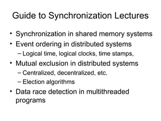 Guide to Synchronization Lectures
• Synchronization in shared memory systems
• Event ordering in distributed systems
– Logical time, logical clocks, time stamps,
• Mutual exclusion in distributed systems
– Centralized, decentralized, etc.
– Election algorithms
• Data race detection in multithreaded
programs
 