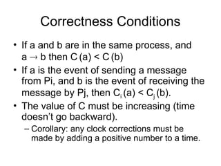 Correctness Conditions
• If a and b are in the same process, and
a  b then C (a) < C (b)
• If a is the event of sending a message
from Pi, and b is the event of receiving the
message by Pj, then Ci (a) < Cj (b).
• The value of C must be increasing (time
doesn’t go backward).
– Corollary: any clock corrections must be
made by adding a positive number to a time.
 