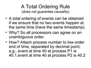 A Total Ordering Rule
(does not guarantee causality)
• A total ordering of events can be obtained
if we ensure that no two events happen at
the same time (have the same timestamp).
• Why? So all processors can agree on an
unambiguous order.
• How? Attach process number to low-order
end of time, separated by decimal point;
e.g., event at time 40 at process P1 is
40.1,event at time 40 at process P2 is 40.2
 