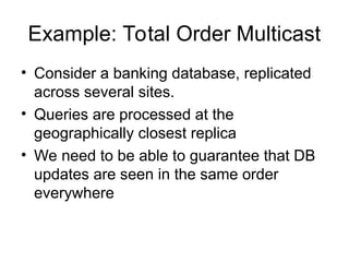 Example: Total Order Multicast
• Consider a banking database, replicated
across several sites.
• Queries are processed at the
geographically closest replica
• We need to be able to guarantee that DB
updates are seen in the same order
everywhere
 