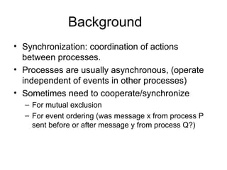 Background
• Synchronization: coordination of actions
between processes.
• Processes are usually asynchronous, (operate
independent of events in other processes)
• Sometimes need to cooperate/synchronize
– For mutual exclusion
– For event ordering (was message x from process P
sent before or after message y from process Q?)
 