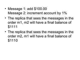 • Message 1: add $100.00
Message 2: increment account by 1%
• The replica that sees the messages in the
order m1, m2 will have a final balance of
$1111
• The replica that sees the messages in the
order m2, m1 will have a final balance of
$1110
 