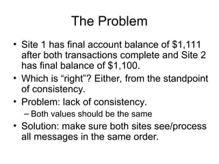 The Problem
• Site 1 has final account balance of $1,111
after both transactions complete and Site 2
has final balance of $1,100.
• Which is “right”? Either, from the standpoint
of consistency.
• Problem: lack of consistency.
– Both values should be the same
• Solution: make sure both sites see/process
all messages in the same order.
 