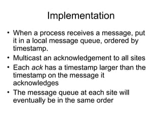Implementation
• When a process receives a message, put
it in a local message queue, ordered by
timestamp.
• Multicast an acknowledgement to all sites
• Each ack has a timestamp larger than the
timestamp on the message it
acknowledges
• The message queue at each site will
eventually be in the same order
 