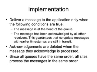 Implementation
• Deliver a message to the application only when
the following conditions are true:
– The message is at the head of the queue
– The message has been acknowledged by all other
receivers. This guarantees that no update messages
with earlier timestamps are still in transit.
• Acknowledgements are deleted when the
message they acknowledge is processed.
• Since all queues have the same order, all sites
process the messages in the same order.
 