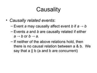 Causality
• Causally related events:
– Event a may causally affect event b if a  b
– Events a and b are causally related if either
a  b or b  a.
– If neither of the above relations hold, then
there is no causal relation between a & b. We
say that a || b (a and b are concurrent)
 