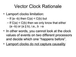 Vector Clock Rationale
• Lamport clocks limitation:
– If (ab) then C(a) < C(b) but
– If C(a) < C(b) then we only know that either
(ab) or (a || b), i.e., b a
• In other words, you cannot look at the clock
values of events on two different processors
and decide which one “happens before”.
• Lamport clocks do not capture causality
 