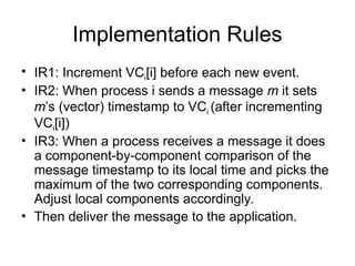 Implementation Rules
• IR1: Increment VCi[i] before each new event.
• IR2: When process i sends a message m it sets
m’s (vector) timestamp to VCi (after incrementing
VCi[i])
• IR3: When a process receives a message it does
a component-by-component comparison of the
message timestamp to its local time and picks the
maximum of the two corresponding components.
Adjust local components accordingly.
• Then deliver the message to the application.
 