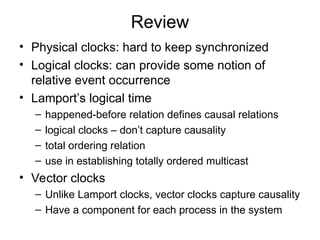 Review
• Physical clocks: hard to keep synchronized
• Logical clocks: can provide some notion of
relative event occurrence
• Lamport’s logical time
– happened-before relation defines causal relations
– logical clocks – don’t capture causality
– total ordering relation
– use in establishing totally ordered multicast
• Vector clocks
– Unlike Lamport clocks, vector clocks capture causality
– Have a component for each process in the system
 