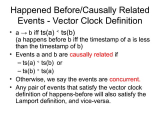 Happened Before/Causally Related
Events - Vector Clock Definition
• a → b iff ts(a) <
ts(b)
(a happens before b iff the timestamp of a is less
than the timestamp of b)
• Events a and b are causally related if
– ts(a) <
ts(b) or
– ts(b) <
ts(a)
• Otherwise, we say the events are concurrent.
• Any pair of events that satisfy the vector clock
definition of happens-before will also satisfy the
Lamport definition, and vice-versa.
 