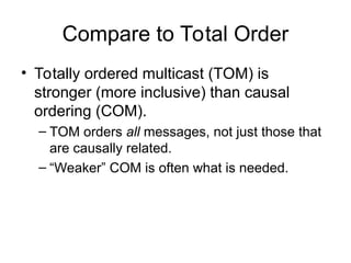 Compare to Total Order
• Totally ordered multicast (TOM) is
stronger (more inclusive) than causal
ordering (COM).
– TOM orders all messages, not just those that
are causally related.
– “Weaker” COM is often what is needed.
 