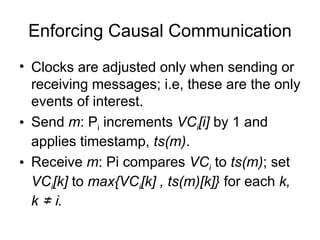 Enforcing Causal Communication
• Clocks are adjusted only when sending or
receiving messages; i.e, these are the only
events of interest.
• Send m: Pi increments VCi[i] by 1 and
applies timestamp, ts(m).
• Receive m: Pi compares VCi to ts(m); set
VCi[k] to max{VCi[k] , ts(m)[k]} for each k,
k ≠ i.
 