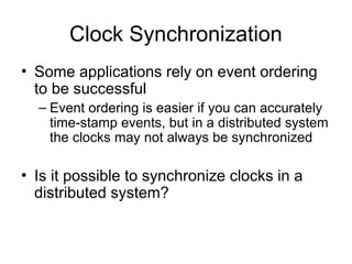 Clock Synchronization
• Some applications rely on event ordering
to be successful
– Event ordering is easier if you can accurately
time-stamp events, but in a distributed system
the clocks may not always be synchronized
• Is it possible to synchronize clocks in a
distributed system?
 