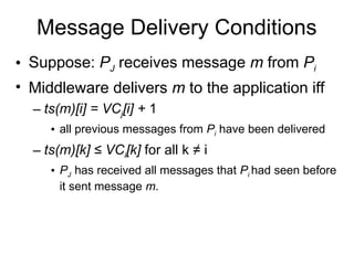 Message Delivery Conditions
• Suppose: PJ receives message m from Pi
• Middleware delivers m to the application iff
– ts(m)[i] = VCj[i] + 1
• all previous messages from Pi have been delivered
– ts(m)[k] ≤ VCi[k] for all k ≠ i
• PJ has received all messages that Pi had seen before
it sent message m.
 