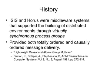 History
• ISIS and Horus were middleware systems
that supported the building of distributed
environments through virtually
synchronous process groups
• Provided both totally ordered and causally
ordered message delivery.
– “Lightweight Causal and Atomic Group Multicast”
– Birman, K., Schiper, A., Stephenson, P, ACM Transactions on
Computer Systems, Vol 9, No. 3, August 1991, pp 272-314.
 