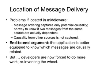 Location of Message Delivery
• Problems if located in middleware:
– Message ordering captures only potential causality;
no way to know if two messages from the same
source are actually dependent.
– Causality from other sources is not captured.
• End-to-end argument: the application is better
equipped to know which messages are causally
related.
• But … developers are now forced to do more
work; re-inventing the wheel.
 