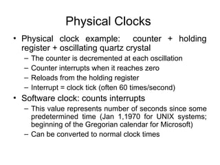 Physical Clocks
• Physical clock example: counter + holding
register + oscillating quartz crystal
– The counter is decremented at each oscillation
– Counter interrupts when it reaches zero
– Reloads from the holding register
– Interrupt = clock tick (often 60 times/second)
• Software clock: counts interrupts
– This value represents number of seconds since some
predetermined time (Jan 1,1970 for UNIX systems;
beginning of the Gregorian calendar for Microsoft)
– Can be converted to normal clock times
 