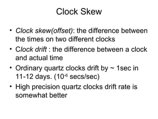 Clock Skew
• Clock skew(offset): the difference between
the times on two different clocks
• Clock drift : the difference between a clock
and actual time
• Ordinary quartz clocks drift by ~ 1sec in
11-12 days. (10-6
secs/sec)
• High precision quartz clocks drift rate is
somewhat better
 