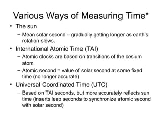Various Ways of Measuring Time*
• The sun
– Mean solar second – gradually getting longer as earth’s
rotation slows.
• International Atomic Time (TAI)
– Atomic clocks are based on transitions of the cesium
atom
– Atomic second = value of solar second at some fixed
time (no longer accurate)
• Universal Coordinated Time (UTC)
– Based on TAI seconds, but more accurately reflects sun
time (inserts leap seconds to synchronize atomic second
with solar second)
 