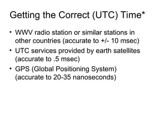 Getting the Correct (UTC) Time*
• WWV radio station or similar stations in
other countries (accurate to +/- 10 msec)
• UTC services provided by earth satellites
(accurate to .5 msec)
• GPS (Global Positioning System)
(accurate to 20-35 nanoseconds)
 