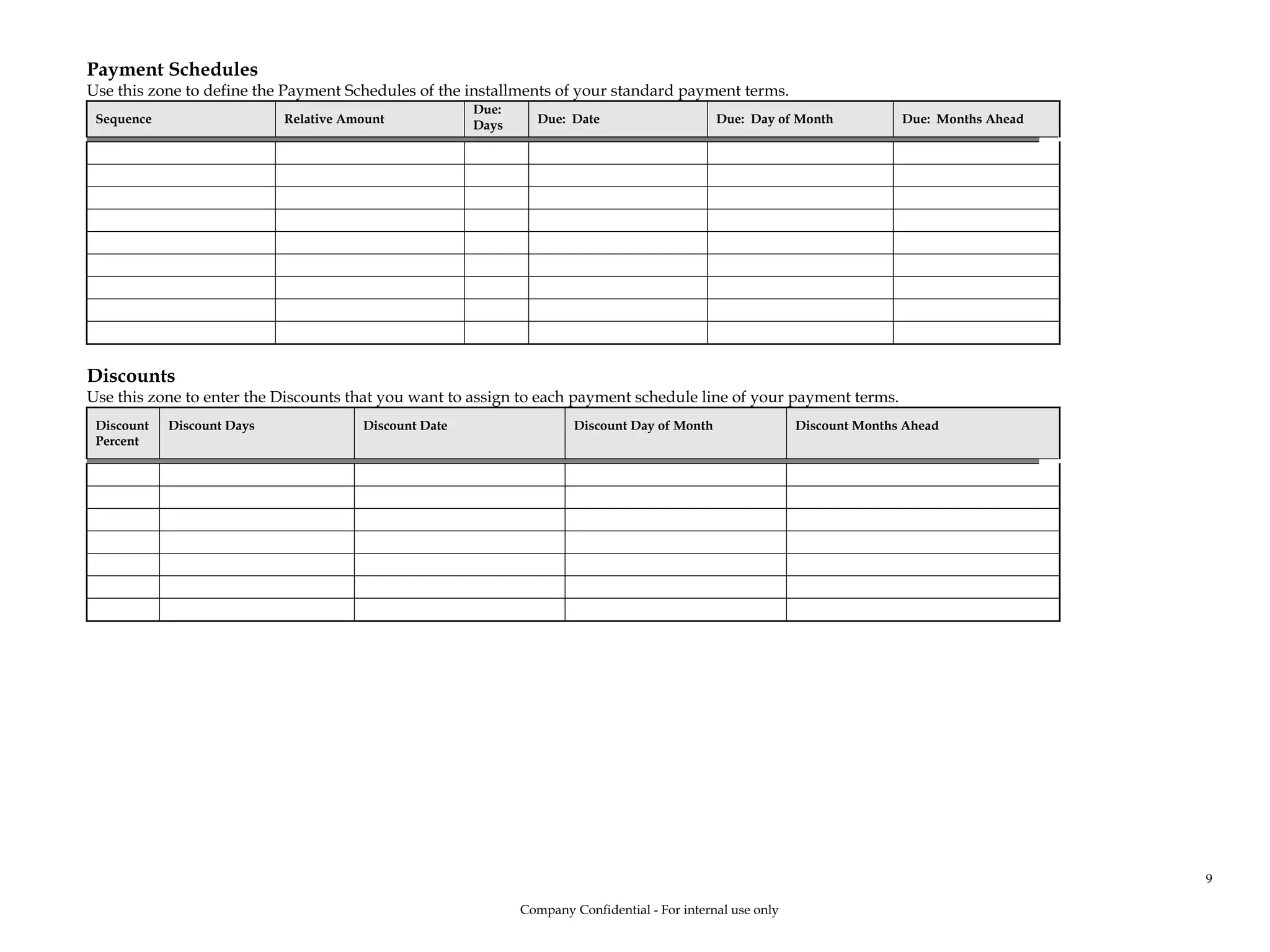 Payment Schedules
Use this zone to define the Payment Schedules of the installments of your standard payment terms.
Sequence Relative Amount
Due:
Days Due: Date Due: Day of Month Due: Months Ahead
Discounts
Use this zone to enter the Discounts that you want to assign to each payment schedule line of your payment terms.
Discount
Percent
Discount Days Discount Date Discount Day of Month Discount Months Ahead
Company Confidential - For internal use only
9
 