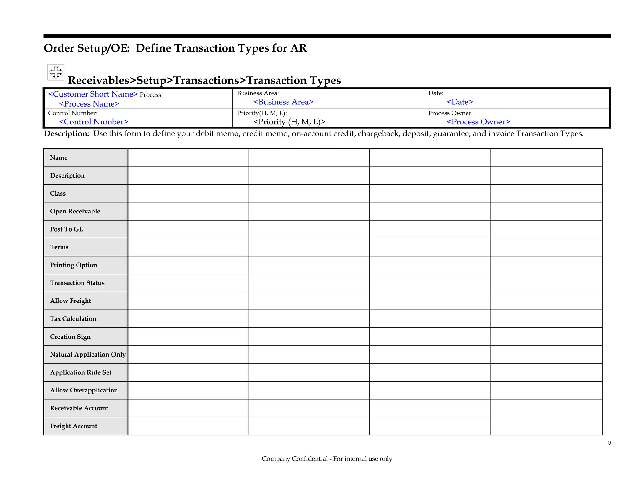 Order Setup/OE: Define Transaction Types for AR
Receivables>Setup>Transactions>Transaction Types
<Customer Short Name> Process:
<Process Name>
Business Area:
<Business Area>
Date:
<Date>
Control Number:
<Control Number>
Priority(H, M, L):
<Priority (H, M, L)>
Process Owner:
<Process Owner>
Description: Use this form to define your debit memo, credit memo, on-account credit, chargeback, deposit, guarantee, and invoice Transaction Types.
Name
Description
Class
Open Receivable
Post To GL
Terms
Printing Option
Transaction Status
Allow Freight
Tax Calculation
Creation Sign
Natural Application Only
Application Rule Set
Allow Overapplication
Receivable Account
Freight Account
Company Confidential - For internal use only
9
 
