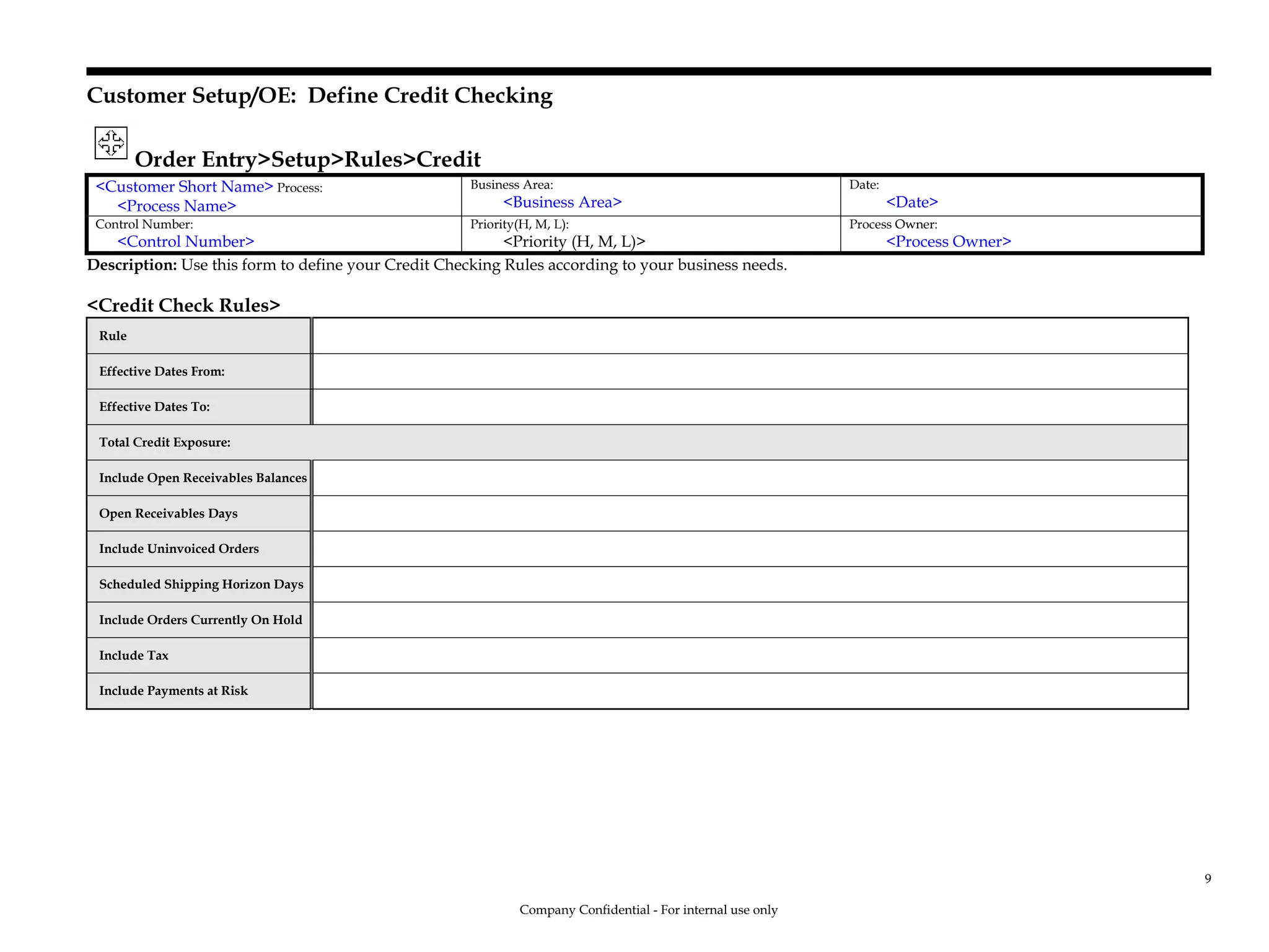 Customer Setup/OE: Define Credit Checking
Order Entry>Setup>Rules>Credit
<Customer Short Name> Process:
<Process Name>
Business Area:
<Business Area>
Date:
<Date>
Control Number:
<Control Number>
Priority(H, M, L):
<Priority (H, M, L)>
Process Owner:
<Process Owner>
Description: Use this form to define your Credit Checking Rules according to your business needs.
<Credit Check Rules>
Rule
Effective Dates From:
Effective Dates To:
Total Credit Exposure:
Include Open Receivables Balances
Open Receivables Days
Include Uninvoiced Orders
Scheduled Shipping Horizon Days
Include Orders Currently On Hold
Include Tax
Include Payments at Risk
Company Confidential - For internal use only
9
 