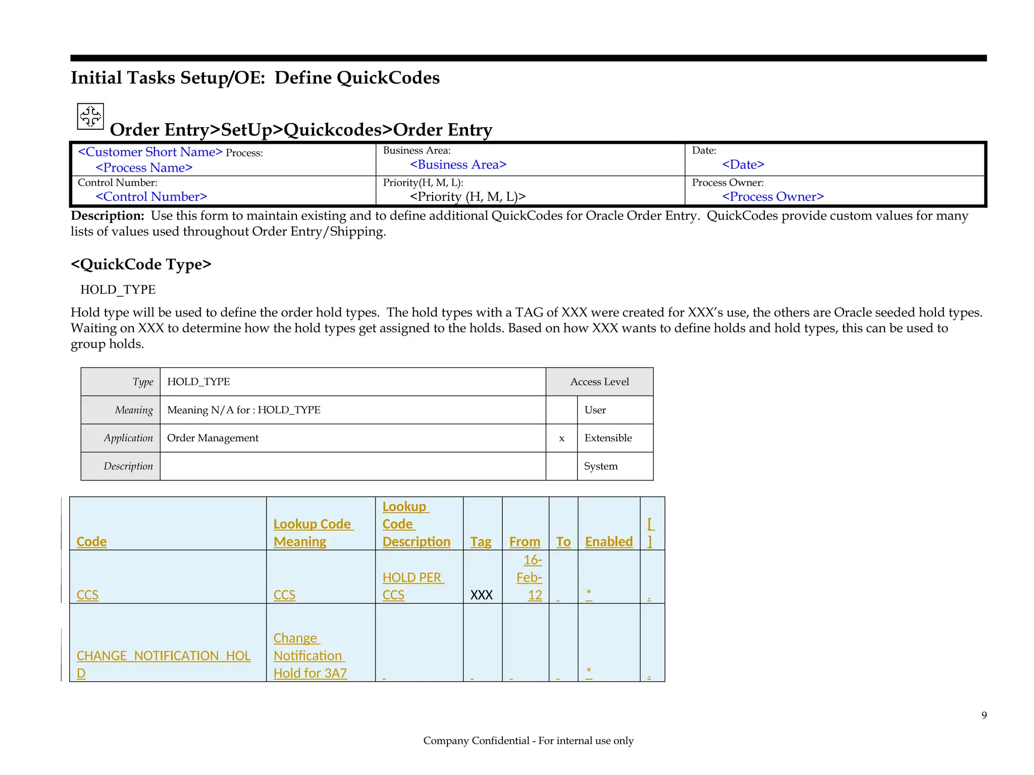 Initial Tasks Setup/OE: Define QuickCodes
Order Entry>SetUp>Quickcodes>Order Entry
<Customer Short Name> Process:
<Process Name>
Business Area:
<Business Area>
Date:
<Date>
Control Number:
<Control Number>
Priority(H, M, L):
<Priority (H, M, L)>
Process Owner:
<Process Owner>
Description: Use this form to maintain existing and to define additional QuickCodes for Oracle Order Entry. QuickCodes provide custom values for many
lists of values used throughout Order Entry/Shipping.
<QuickCode Type>
HOLD_TYPE
Hold type will be used to define the order hold types. The hold types with a TAG of XXX were created for XXX’s use, the others are Oracle seeded hold types.
Waiting on XXX to determine how the hold types get assigned to the holds. Based on how XXX wants to define holds and hold types, this can be used to
group holds.
Type HOLD_TYPE Access Level
Meaning Meaning N/A for : HOLD_TYPE User
Application Order Management x Extensible
Description System
Code
Lookup Code
Meaning
Lookup
Code
Description Tag From To Enabled
[
]
CCS CCS
HOLD PER
CCS XXX
16-
Feb-
12 * .
CHANGE_NOTIFICATION_HOL
D
Change
Notification
Hold for 3A7 * .
Company Confidential - For internal use only
9
 