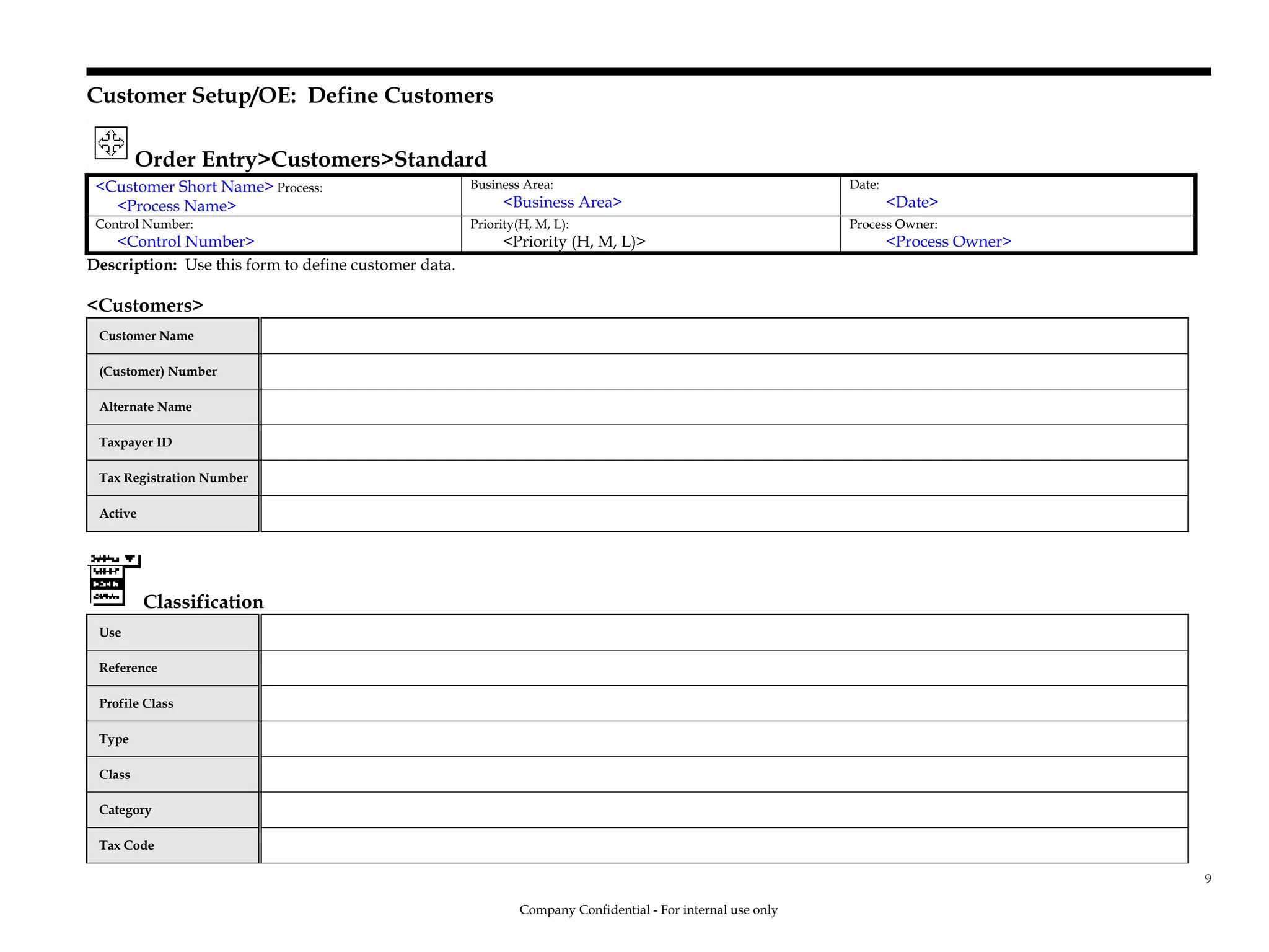 Customer Setup/OE: Define Customers
Order Entry>Customers>Standard
<Customer Short Name> Process:
<Process Name>
Business Area:
<Business Area>
Date:
<Date>
Control Number:
<Control Number>
Priority(H, M, L):
<Priority (H, M, L)>
Process Owner:
<Process Owner>
Description: Use this form to define customer data.
<Customers>
Customer Name
(Customer) Number
Alternate Name
Taxpayer ID
Tax Registration Number
Active
Classification
Use
Reference
Profile Class
Type
Class
Category
Tax Code
Company Confidential - For internal use only
9
 