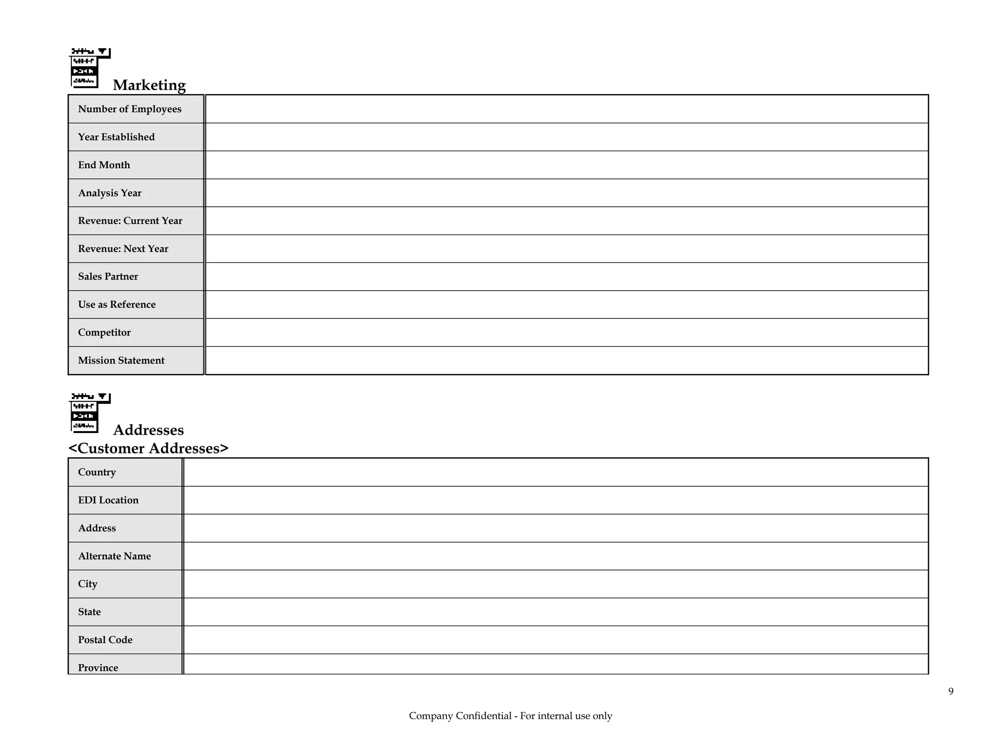 Marketing
Number of Employees
Year Established
End Month
Analysis Year
Revenue: Current Year
Revenue: Next Year
Sales Partner
Use as Reference
Competitor
Mission Statement
Addresses
<Customer Addresses>
Country
EDI Location
Address
Alternate Name
City
State
Postal Code
Province
Company Confidential - For internal use only
9
 