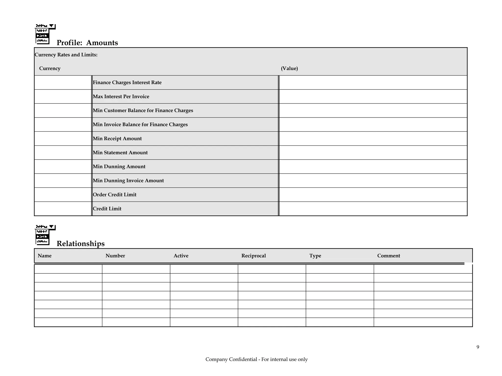 Profile: Amounts
Currency Rates and Limits:
Currency (Value)
Finance Charges Interest Rate
Max Interest Per Invoice
Min Customer Balance for Finance Charges
Min Invoice Balance for Finance Charges
Min Receipt Amount
Min Statement Amount
Min Dunning Amount
Min Dunning Invoice Amount
Order Credit Limit
Credit Limit
Relationships
Name Number Active Reciprocal Type Comment
Company Confidential - For internal use only
9
 