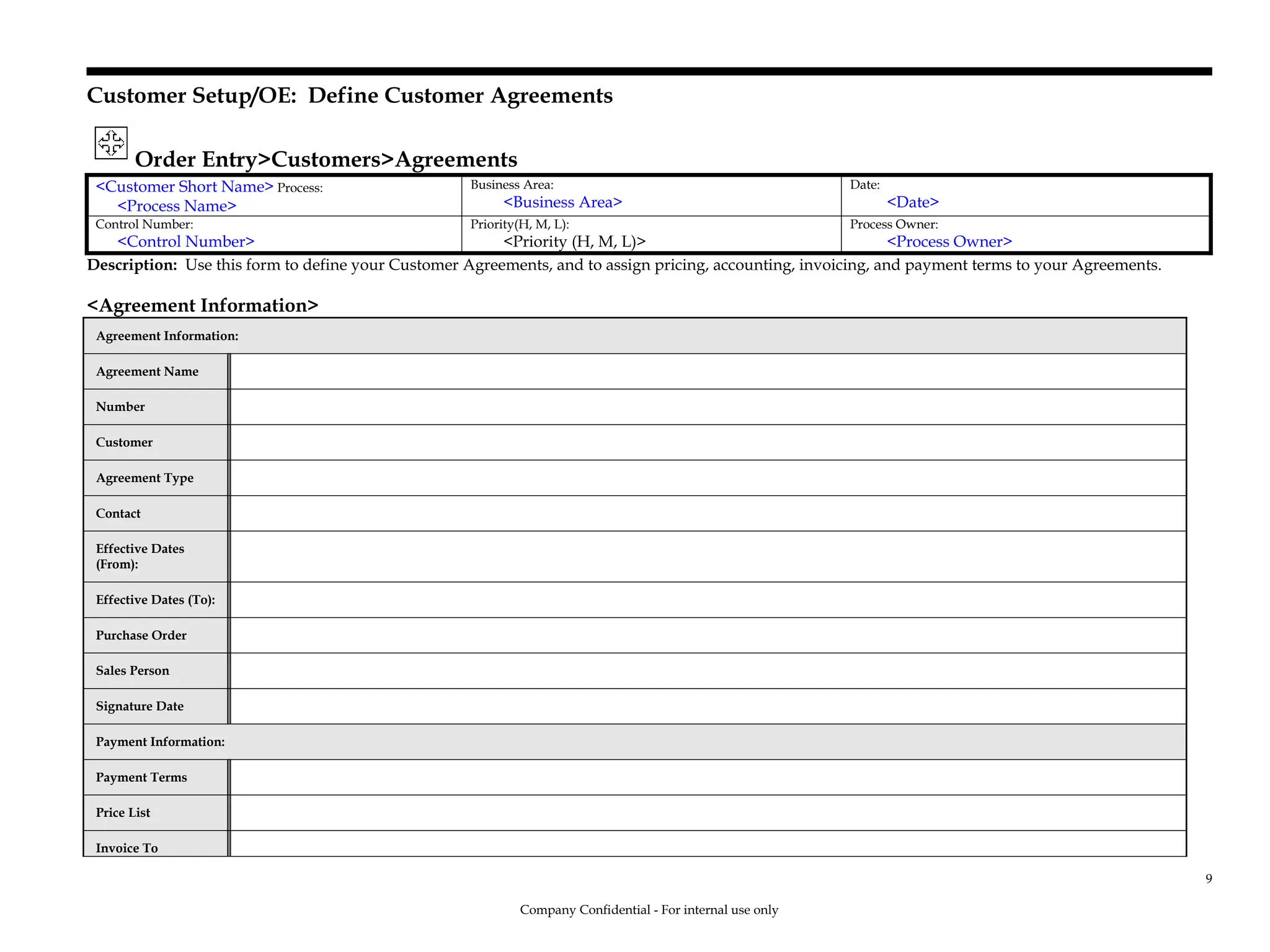 Customer Setup/OE: Define Customer Agreements
Order Entry>Customers>Agreements
<Customer Short Name> Process:
<Process Name>
Business Area:
<Business Area>
Date:
<Date>
Control Number:
<Control Number>
Priority(H, M, L):
<Priority (H, M, L)>
Process Owner:
<Process Owner>
Description: Use this form to define your Customer Agreements, and to assign pricing, accounting, invoicing, and payment terms to your Agreements.
<Agreement Information>
Agreement Information:
Agreement Name
Number
Customer
Agreement Type
Contact
Effective Dates
(From):
Effective Dates (To):
Purchase Order
Sales Person
Signature Date
Payment Information:
Payment Terms
Price List
Invoice To
Company Confidential - For internal use only
9
 