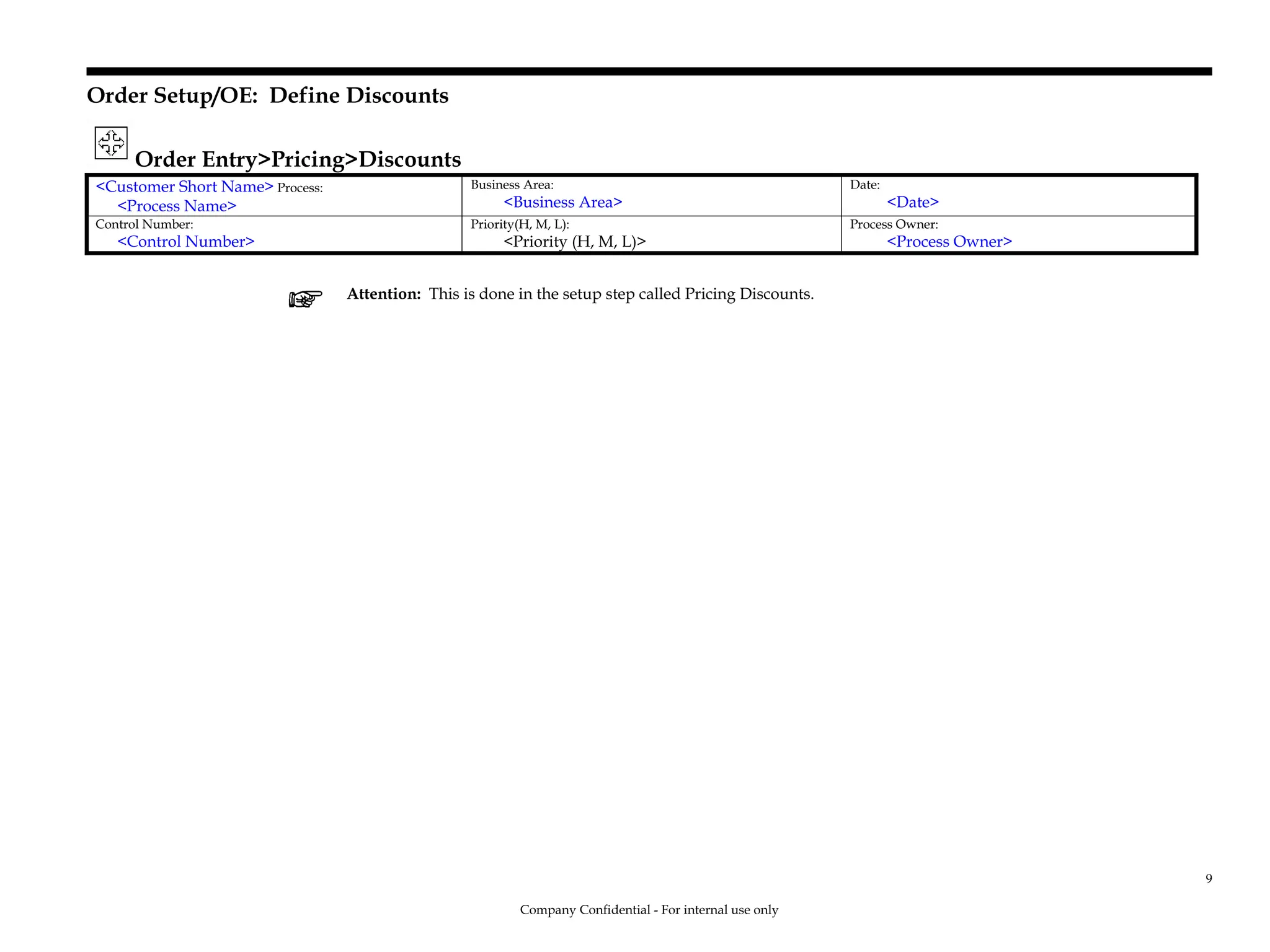 Order Setup/OE: Define Discounts
Order Entry>Pricing>Discounts
<Customer Short Name> Process:
<Process Name>
Business Area:
<Business Area>
Date:
<Date>
Control Number:
<Control Number>
Priority(H, M, L):
<Priority (H, M, L)>
Process Owner:
<Process Owner>
Attention: This is done in the setup step called Pricing Discounts.
Company Confidential - For internal use only
9
 