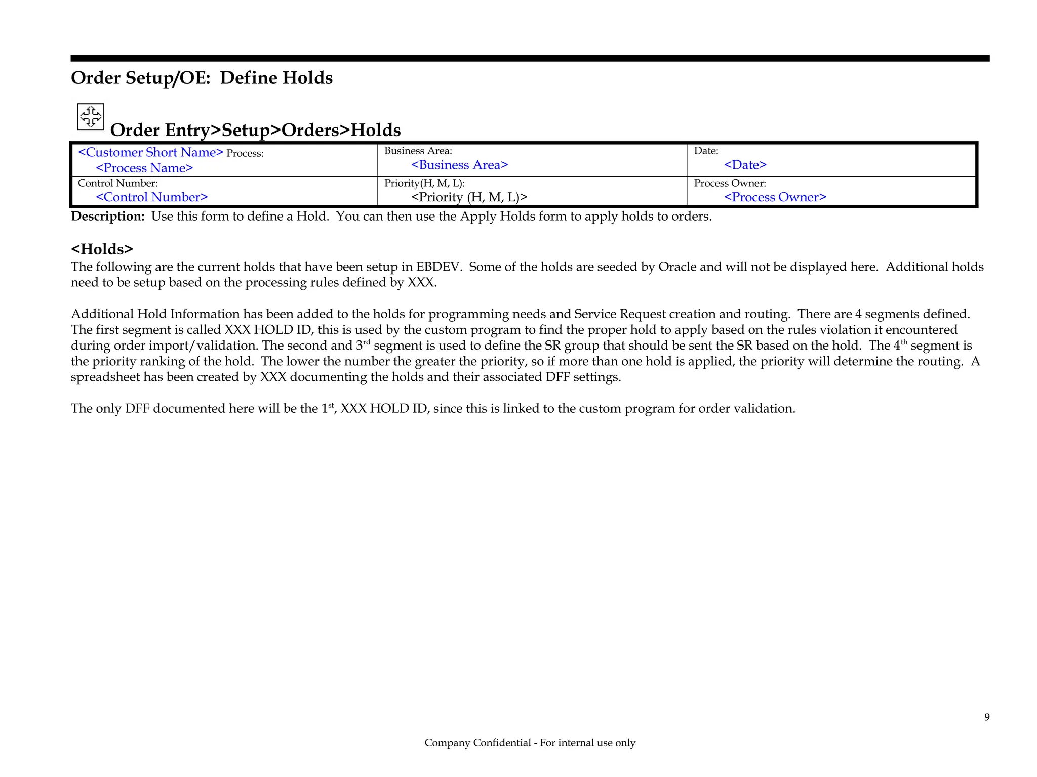 Order Setup/OE: Define Holds
Order Entry>Setup>Orders>Holds
<Customer Short Name> Process:
<Process Name>
Business Area:
<Business Area>
Date:
<Date>
Control Number:
<Control Number>
Priority(H, M, L):
<Priority (H, M, L)>
Process Owner:
<Process Owner>
Description: Use this form to define a Hold. You can then use the Apply Holds form to apply holds to orders.
<Holds>
The following are the current holds that have been setup in EBDEV. Some of the holds are seeded by Oracle and will not be displayed here. Additional holds
need to be setup based on the processing rules defined by XXX.
Additional Hold Information has been added to the holds for programming needs and Service Request creation and routing. There are 4 segments defined.
The first segment is called XXX HOLD ID, this is used by the custom program to find the proper hold to apply based on the rules violation it encountered
during order import/validation. The second and 3rd
segment is used to define the SR group that should be sent the SR based on the hold. The 4th
segment is
the priority ranking of the hold. The lower the number the greater the priority, so if more than one hold is applied, the priority will determine the routing. A
spreadsheet has been created by XXX documenting the holds and their associated DFF settings.
The only DFF documented here will be the 1st
, XXX HOLD ID, since this is linked to the custom program for order validation.
Company Confidential - For internal use only
9
 